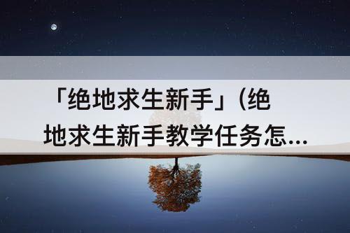 「绝地求生新手」(绝地求生新手教学任务怎么过)