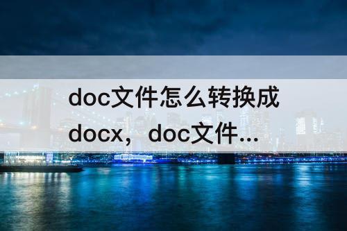 doc文件怎么转换成docx，doc文件怎么转换成docx文件