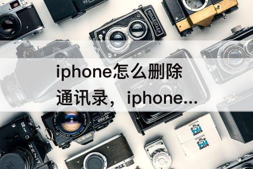 iphone怎么删除通讯录，iphone怎么删除通讯录联系人