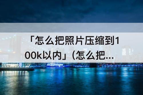 「怎么把照片压缩到100k以内」(怎么把照片压缩到100k以内免费)