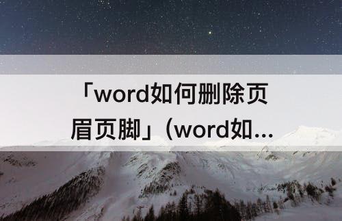 「word如何删除页眉页脚」(word如何删除页眉页脚分节)