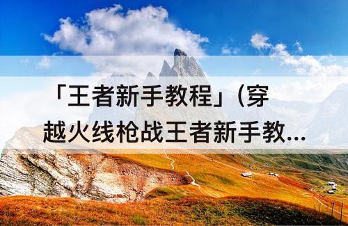 「王者新手教程」(穿越火线枪战王者新手教程)