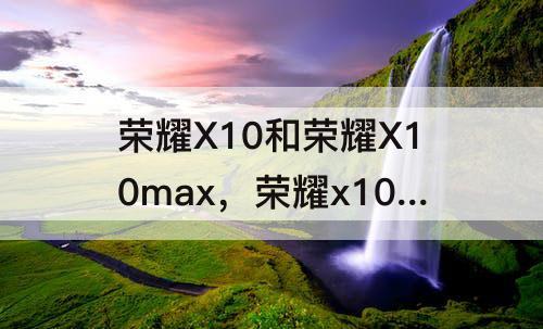 荣耀X10和荣耀X10max，荣耀x10和荣耀x10max哪个好用?