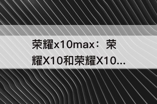 荣耀x10max：荣耀X10和荣耀X10max