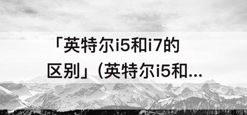 「英特尔i5和i7的区别」(英特尔i5和i7的区别有多大)