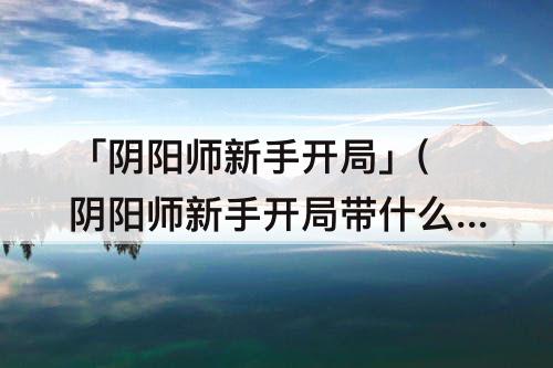 「阴阳师新手开局」(阴阳师新手开局带什么SSR)