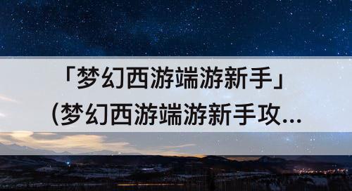 「梦幻西游端游新手」(梦幻西游端游新手攻略)