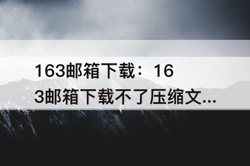 163邮箱下载：163邮箱下载不了压缩文件