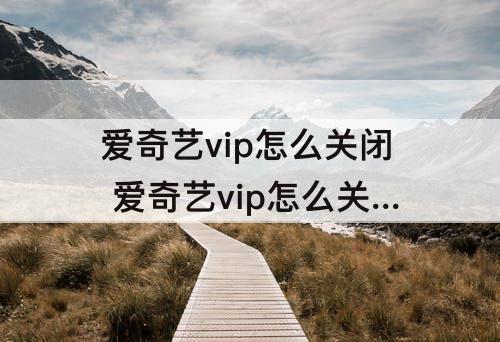爱奇艺vip怎么关闭 爱奇艺vip怎么关闭自动续费?