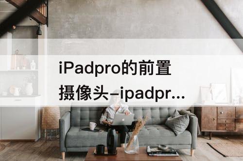 iPadpro的前置摄像头-ipadpro的前置摄像头在哪