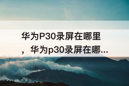 华为P30录屏在哪里，华为p30录屏在哪里设置不显示小窗口