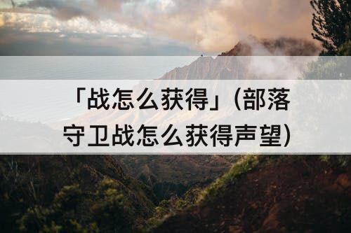 「战怎么获得」(部落守卫战怎么获得声望)