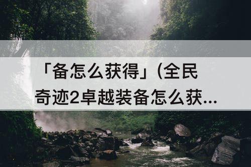 「备怎么获得」(全民奇迹2卓越装备怎么获得概率)