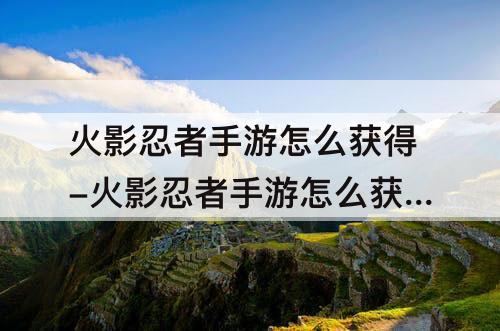 火影忍者手游怎么获得-火影忍者手游怎么获得s级忍者最便宜