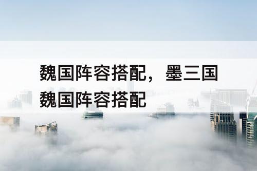 魏国阵容搭配，墨三国魏国阵容搭配
