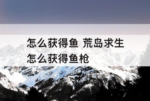 怎么获得鱼 荒岛求生怎么获得鱼枪