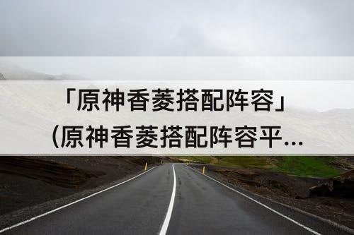 「原神香菱搭配阵容」(原神香菱搭配阵容平民)