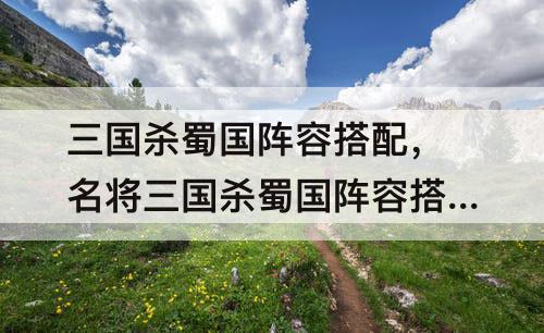 三国杀蜀国阵容搭配，名将三国杀蜀国阵容搭配
