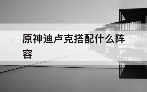 原神迪卢克搭配什么阵容
