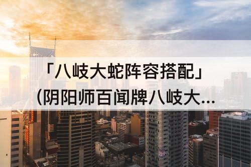 「八岐大蛇阵容搭配」(阴阳师百闻牌八岐大蛇阵容搭配)