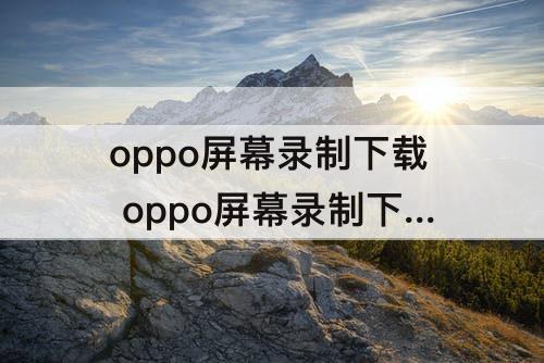 oppo屏幕录制下载 oppo屏幕录制下载安装不了