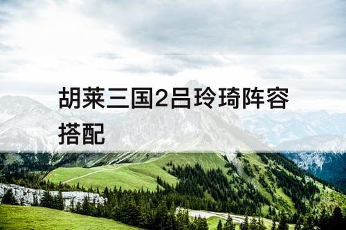 胡莱三国2吕玲琦阵容搭配