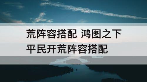 荒阵容搭配 鸿图之下平民开荒阵容搭配