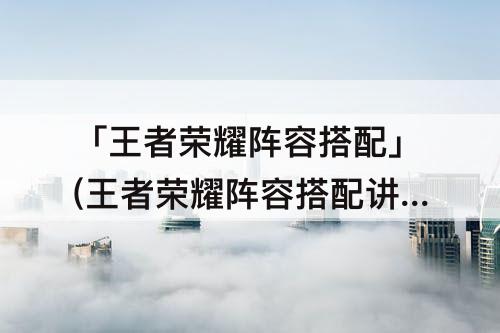 「王者荣耀阵容搭配」(王者荣耀阵容搭配讲解)