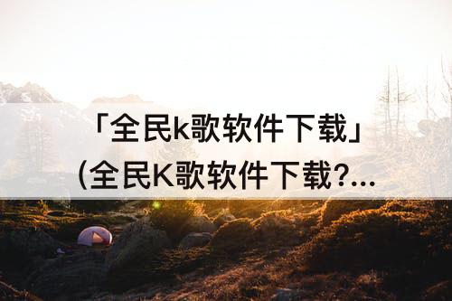 「全民k歌软件下载」(全民K歌软件下载?)