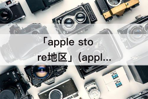 「apple store地区」(apple store地区改回中国)