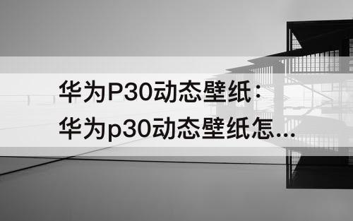 华为P30动态壁纸：华为p30动态壁纸怎么设置自定义