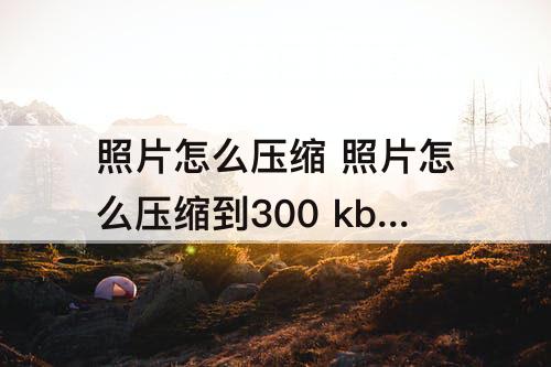 照片怎么压缩 照片怎么压缩到300 kb以内