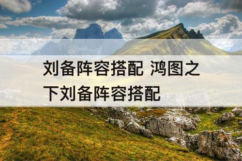 刘备阵容搭配 鸿图之下刘备阵容搭配