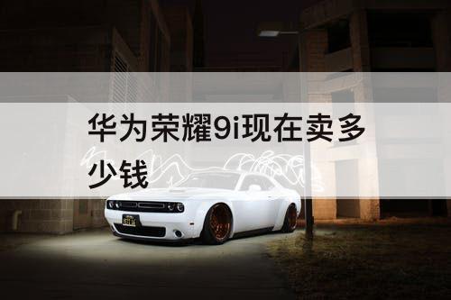 华为荣耀9i现在卖多少钱