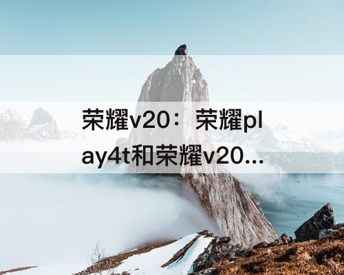 荣耀v20：荣耀play4t和荣耀v20哪个好