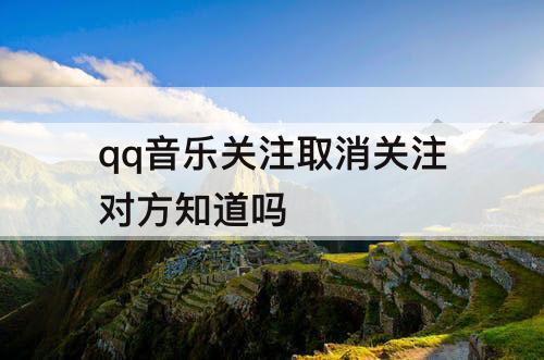 qq音乐关注取消关注对方知道吗