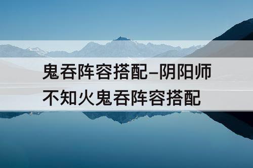 鬼吞阵容搭配-阴阳师不知火鬼吞阵容搭配