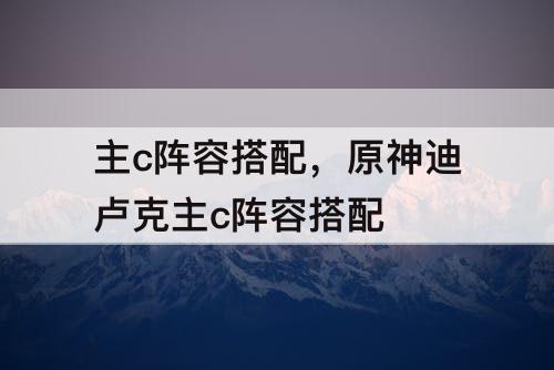 主c阵容搭配，原神迪卢克主c阵容搭配