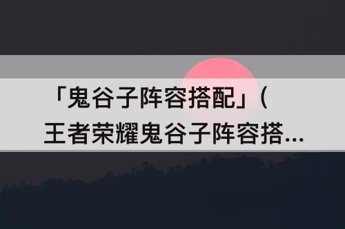 「鬼谷子阵容搭配」(王者荣耀鬼谷子阵容搭配)