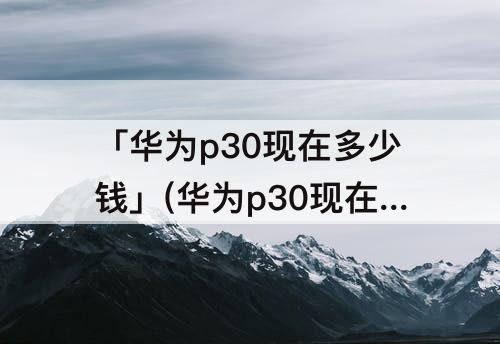 「华为p30现在多少钱」(华为p30现在多少钱一部手机128g上市时多少钱)