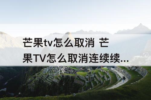 芒果tv怎么取消 芒果TV怎么取消连续续费?