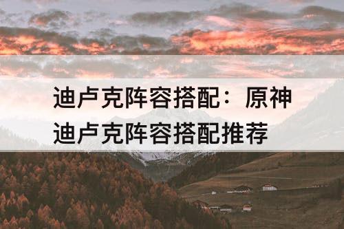 迪卢克阵容搭配：原神迪卢克阵容搭配推荐