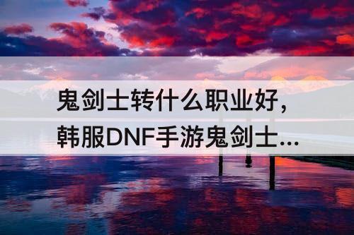 鬼剑士转什么职业好，韩服DNF手游鬼剑士转什么职业好