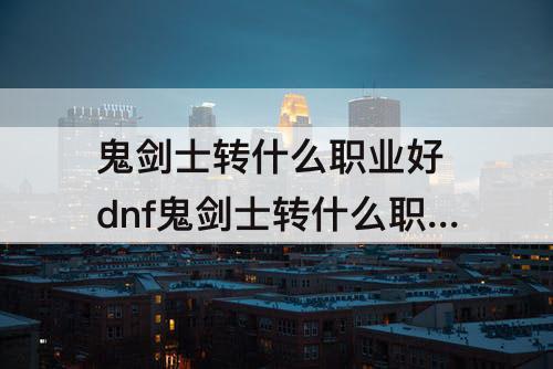 鬼剑士转什么职业好 dnf鬼剑士转什么职业好刷图