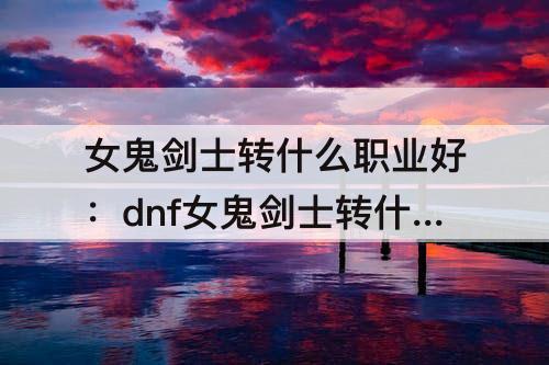 女鬼剑士转什么职业好：dnf女鬼剑士转什么职业好110