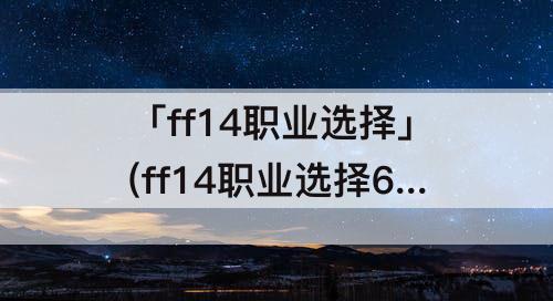 「ff14职业选择」(ff14职业选择6.0)