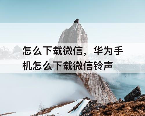 怎么下载微信，华为手机怎么下载微信铃声