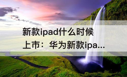 新款ipad什么时候上市：华为新款ipad什么时候上市