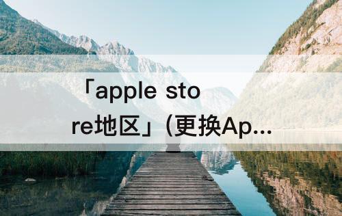 「apple store地区」(更换Apple Store地区)