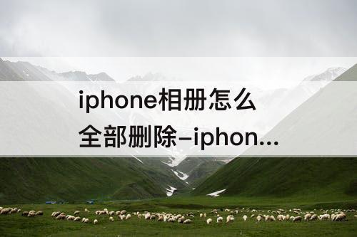 iphone相册怎么全部删除-iphone相册怎么全部删除照片